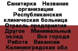 Санитарка › Название организации ­ Республиканская клиническая больница › Отрасль предприятия ­ Другое › Минимальный оклад ­ 1 - Все города Работа » Вакансии   . Калининградская обл.,Приморск г.